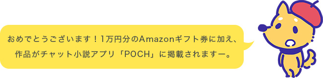おめでとうございます！1万円分のAmazonギフト券に加え、作品がチャット小説アプリ「POCH」に掲載されますー。